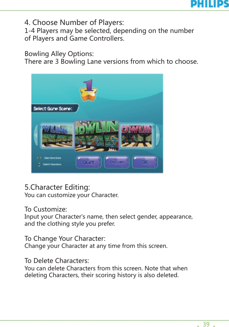 。39  。4. Choose Number of Players: 1-4 Players may be selected, depending on the number of Players and Game Controllers.Bowling Alley Options: There are 3 Bowling Lane versions from which to choose.        5.Character Editing: You can customize your Character. To Customize:Input your Character&apos;s name, then select gender, appearance, and the clothing style you prefer. To Change Your Character:Change your Character at any time from this screen.To Delete Characters:You can delete Characters from this screen. Note that when deleting Characters, their scoring history is also deleted. 