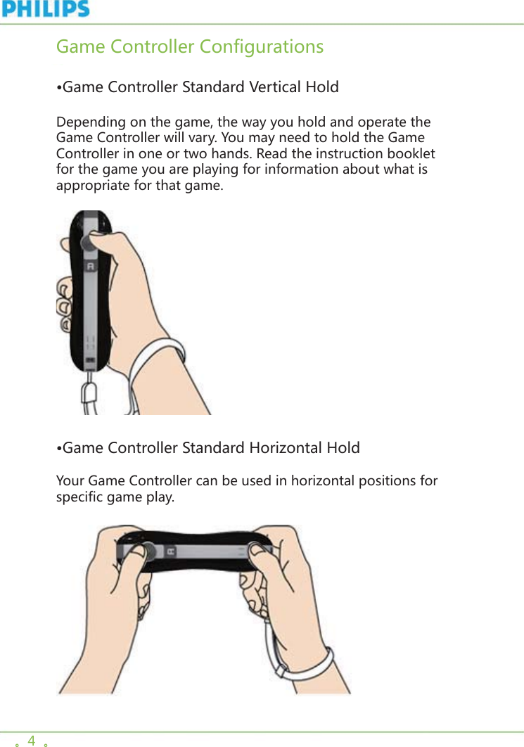 。4  。Game Controller Configurations  •Game Controller Standard Vertical HoldDepending on the game, the way you hold and operate the Game Controller will vary. You may need to hold the Game Controller in one or two hands. Read the instruction booklet for the game you are playing for information about what is appropriate for that game.     •Game Controller Standard Horizontal HoldYour Game Controller can be used in horizontal positions for specific game play.   