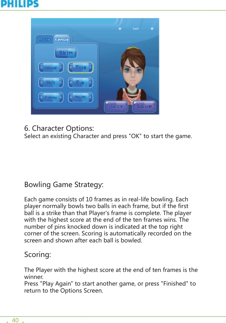 。40  。     6. Character Options:Select an existing Character and press &quot;OK&quot; to start the game.Bowling Game Strategy:Each game consists of 10 frames as in real-life bowling. Each player normally bowls two balls in each frame, but if the first ball is a strike than that Player&apos;s frame is complete. The player with the highest score at the end of the ten frames wins. The number of pins knocked down is indicated at the top right corner of the screen. Scoring is automatically recorded on the screen and shown after each ball is bowled. Scoring:The Player with the highest score at the end of ten frames is the winner.Press &quot;Play Again&quot; to start another game, or press &quot;Finished&quot; to return to the Options Screen.