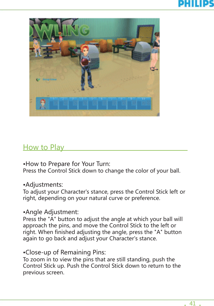 。41  。     How to Play                                                           •How to Prepare for Your Turn:Press the Control Stick down to change the color of your ball.•Adjustments:To adjust your Character&apos;s stance, press the Control Stick left or right, depending on your natural curve or preference. •Angle Adjustment:Press the &quot;A&quot; button to adjust the angle at which your ball will approach the pins, and move the Control Stick to the left or right. When finished adjusting the angle, press the &quot;A&quot; button again to go back and adjust your Character&apos;s stance. •Close-up of Remaining Pins:To zoom in to view the pins that are still standing, push the Control Stick up. Push the Control Stick down to return to the previous screen. 
