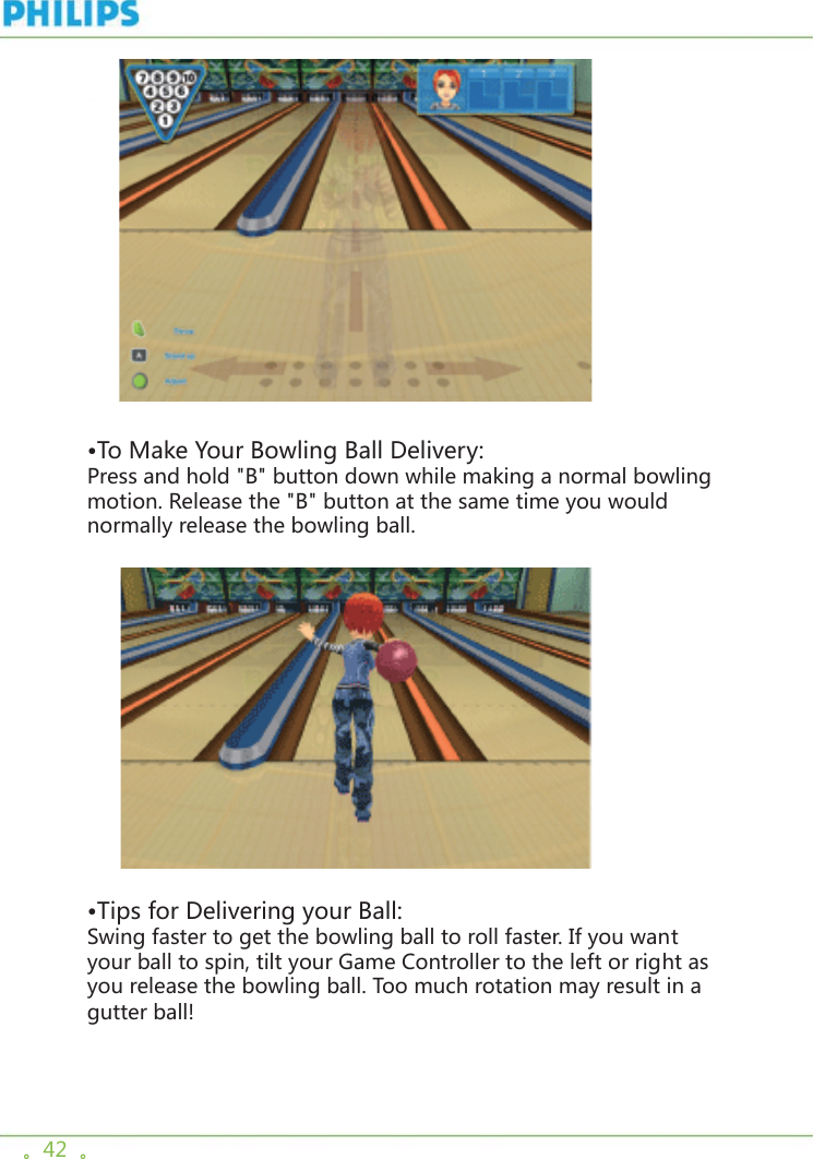。42  。    •To Make Your Bowling Ball Delivery:Press and hold &quot;B&quot; button down while making a normal bowling motion. Release the &quot;B&quot; button at the same time you would normally release the bowling ball.      •Tips for Delivering your Ball:Swing faster to get the bowling ball to roll faster. If you want your ball to spin, tilt your Game Controller to the left or right as you release the bowling ball. Too much rotation may result in a gutter ball! 
