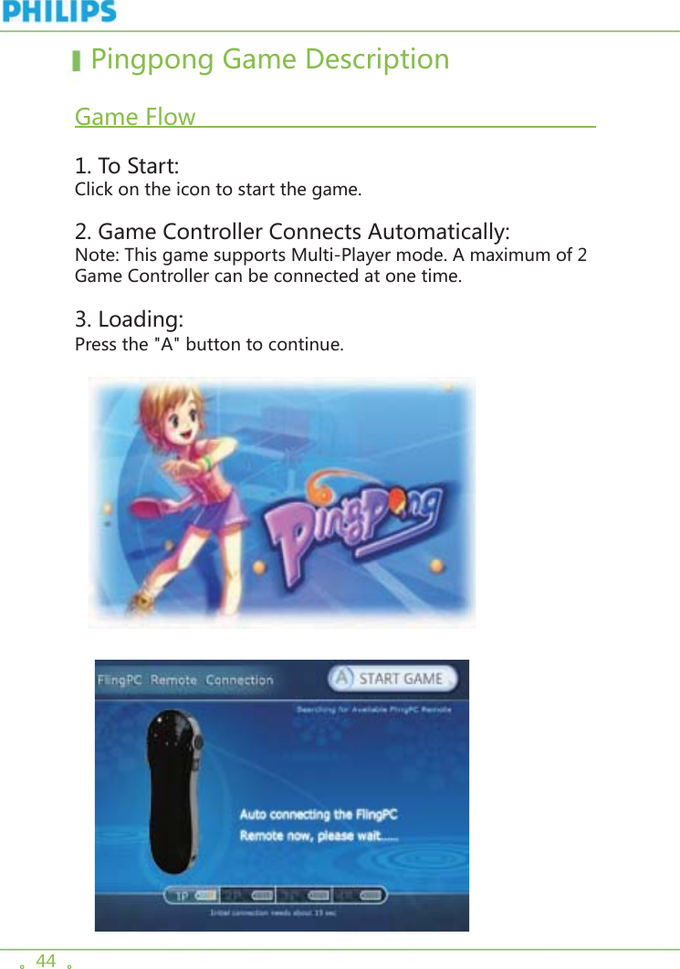 。44  。  Pingpong Game Description  Game Flow                                                                       1. To Start:Click on the icon to start the game. 2. Game Controller Connects Automatically:Note: This game supports Multi-Player mode. A maximum of 2 Game Controller can be connected at one time. 3. Loading:Press the &quot;A&quot; button to continue.     