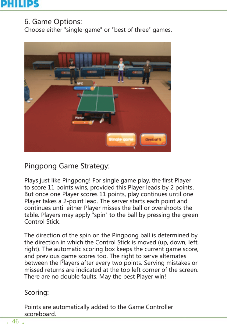 。46  。6. Game Options:Choose either &quot;single-game&quot; or &quot;best of three&quot; games.    Pingpong Game Strategy:Plays just like Pingpong! For single game play, the first Player to score 11 points wins, provided this Player leads by 2 points. But once one Player scores 11 points, play continues until one Player takes a 2-point lead. The server starts each point and continues until either Player misses the ball or overshoots the table. Players may apply &quot;spin&quot; to the ball by pressing the green Control Stick. The direction of the spin on the Pingpong ball is determined by the direction in which the Control Stick is moved (up, down, left, right). The automatic scoring box keeps the current game score, and previous game scores too. The right to serve alternates between the Players after every two points. Serving mistakes or missed returns are indicated at the top left corner of the screen. There are no double faults. May the best Player win!  Scoring: Points are automatically added to the Game Controller scoreboard.