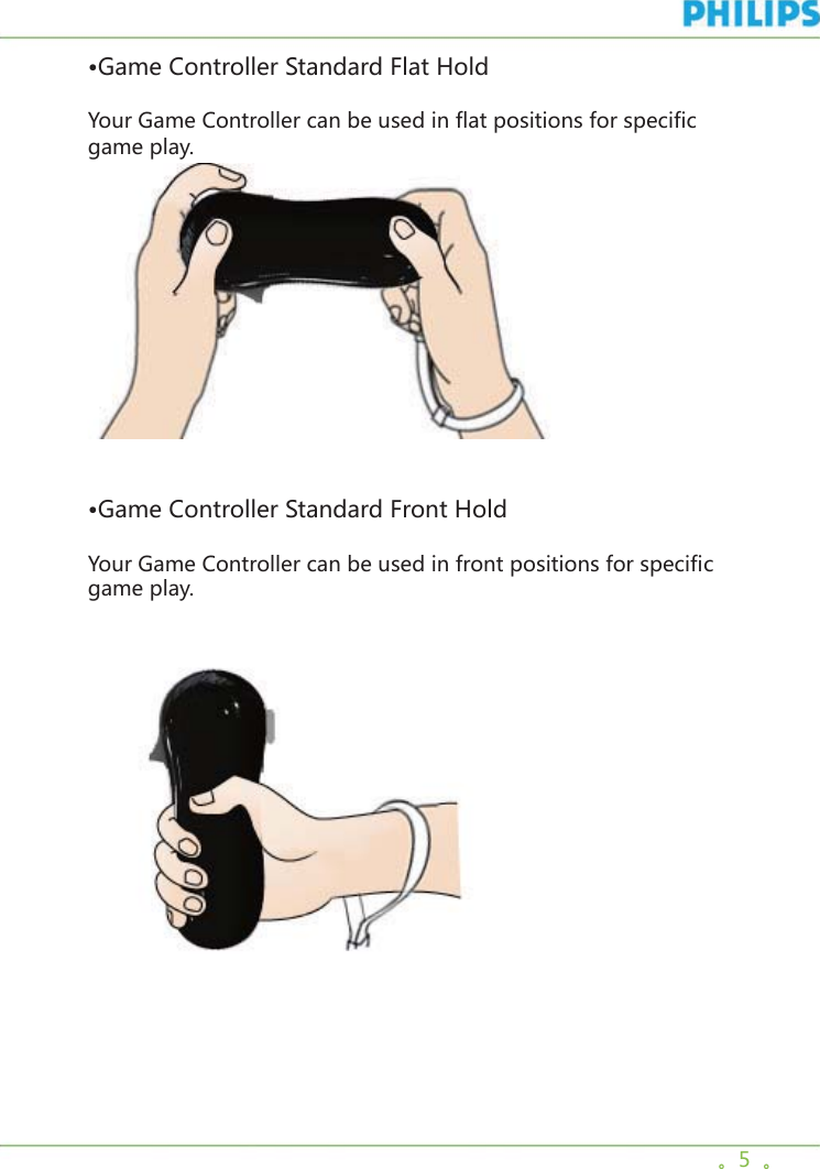 。5  。•Game Controller Standard Flat HoldYour Game Controller can be used in flat positions for specific game play.     •Game Controller Standard Front HoldYour Game Controller can be used in front positions for specific game play.     