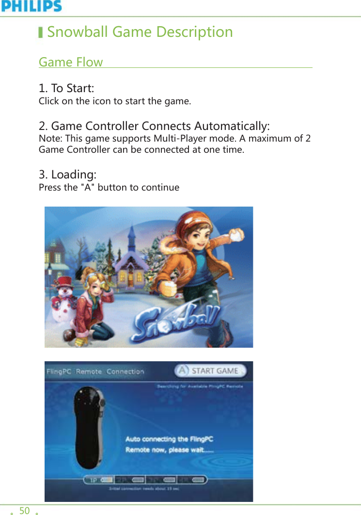 。50  。  Snowball Game Description   Game Flow                                                           1. To Start:Click on the icon to start the game. 2. Game Controller Connects Automatically:Note: This game supports Multi-Player mode. A maximum of 2 Game Controller can be connected at one time. 3. Loading:Press the &quot;A&quot; button to continue    