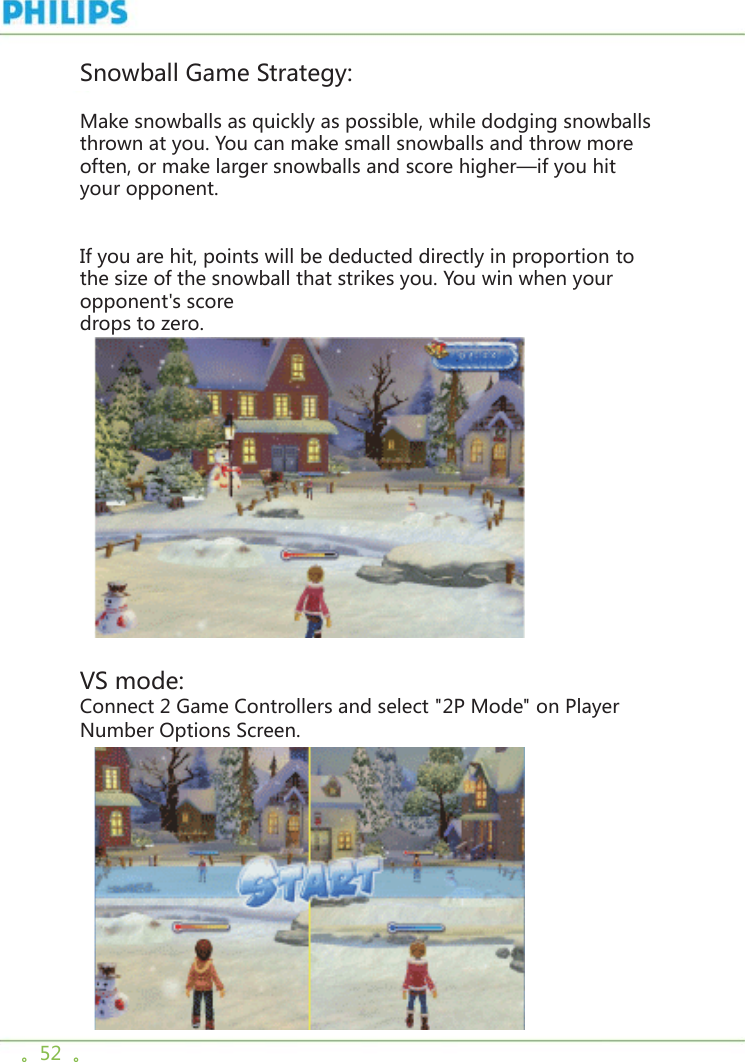 。52  。Snowball Game Strategy:Make snowballs as quickly as possible, while dodging snowballs thrown at you. You can make small snowballs and throw more often, or make larger snowballs and score higher—if you hit your opponent. If you are hit, points will be deducted directly in proportion to the size of the snowball that strikes you. You win when your opponent&apos;s score drops to zero.      VS mode:Connect 2 Game Controllers and select &quot;2P Mode&quot; on Player Number Options Screen.  
