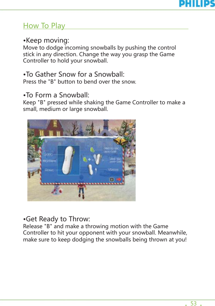 。53  。  How To Play                                                                        •Keep moving:Move to dodge incoming snowballs by pushing the control stick in any direction. Change the way you grasp the Game Controller to hold your snowball.•To Gather Snow for a Snowball: Press the &quot;B&quot; button to bend over the snow. •To Form a Snowball: Keep &quot;B&quot; pressed while shaking the Game Controller to make a small, medium or large snowball.      •Get Ready to Throw:Release &quot;B&quot; and make a throwing motion with the Game Controller to hit your opponent with your snowball. Meanwhile, make sure to keep dodging the snowballs being thrown at you!