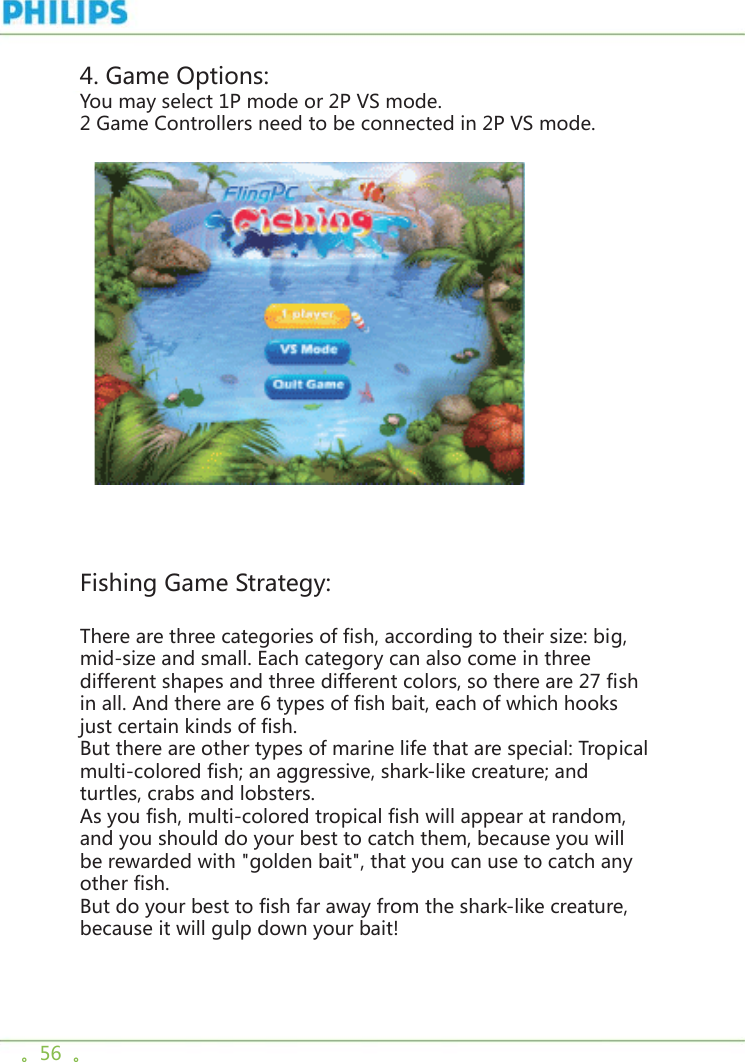。56  。4. Game Options:You may select 1P mode or 2P VS mode. 2 Game Controllers need to be connected in 2P VS mode.       Fishing Game Strategy:There are three categories of fish, according to their size: big, mid-size and small. Each category can also come in three different shapes and three different colors, so there are 27 fish in all. And there are 6 types of fish bait, each of which hooks just certain kinds of fish. But there are other types of marine life that are special: Tropical multi-colored fish; an aggressive, shark-like creature; and turtles, crabs and lobsters. As you fish, multi-colored tropical fish will appear at random, and you should do your best to catch them, because you will be rewarded with &quot;golden bait&quot;, that you can use to catch any other fish. But do your best to fish far away from the shark-like creature, because it will gulp down your bait! 
