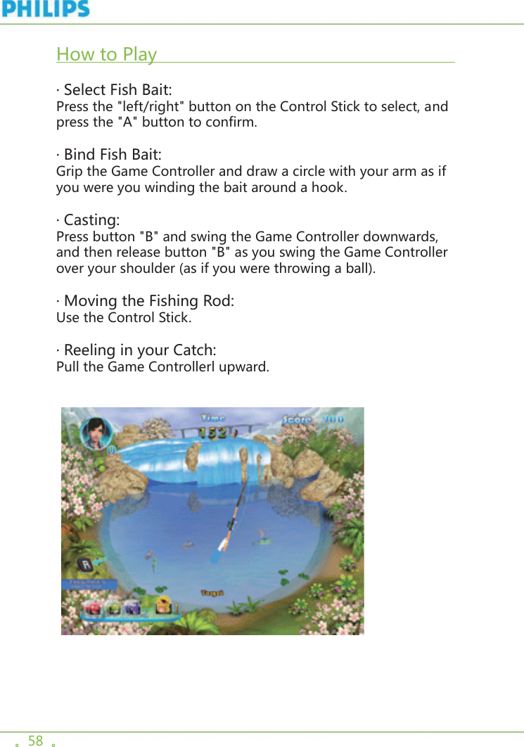 。58  。How to Play                                                                       · Select Fish Bait:Press the &quot;left/right&quot; button on the Control Stick to select, and press the &quot;A&quot; button to confirm. · Bind Fish Bait:Grip the Game Controller and draw a circle with your arm as if you were you winding the bait around a hook. · Casting:Press button &quot;B&quot; and swing the Game Controller downwards, and then release button &quot;B&quot; as you swing the Game Controller over your shoulder (as if you were throwing a ball).· Moving the Fishing Rod:Use the Control Stick. · Reeling in your Catch:Pull the Game Controllerl upward.  