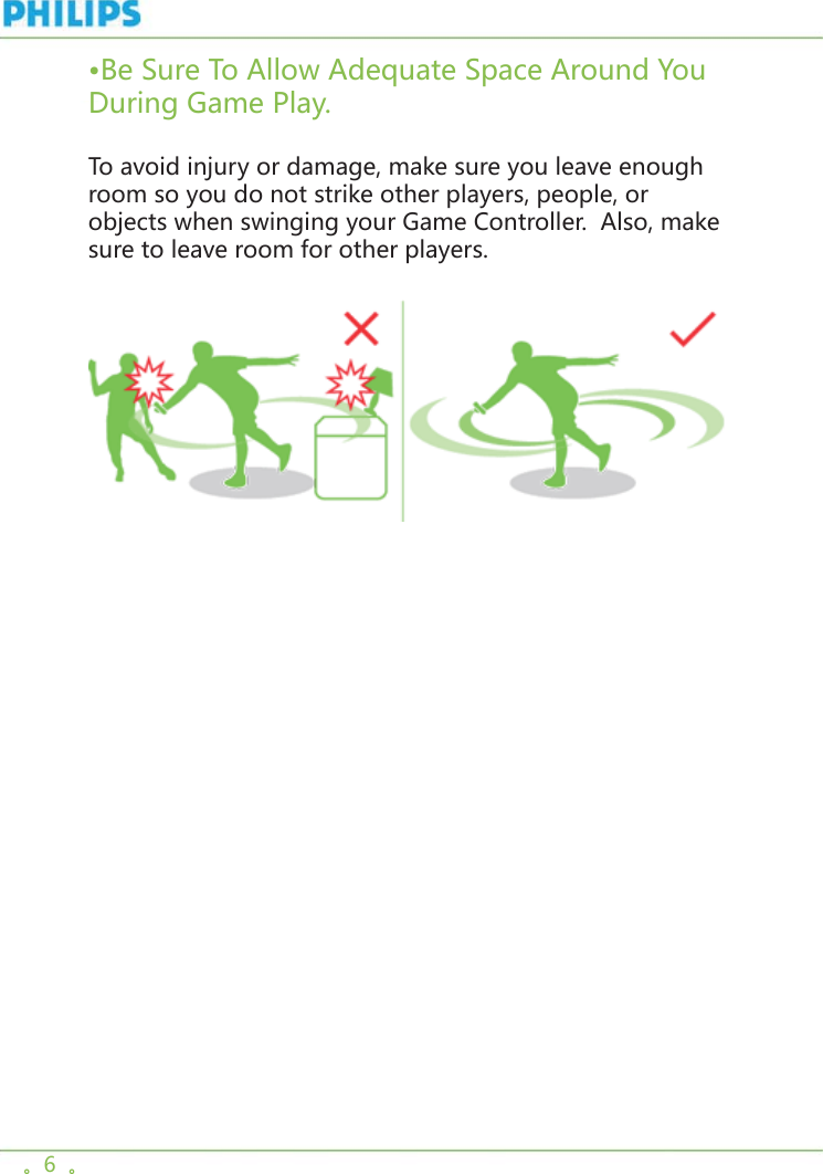 。6  。•Be Sure To Allow Adequate Space Around You During Game Play.To avoid injury or damage, make sure you leave enough room so you do not strike other players, people, or objects when swinging your Game Controller.  Also, make sure to leave room for other players. 
