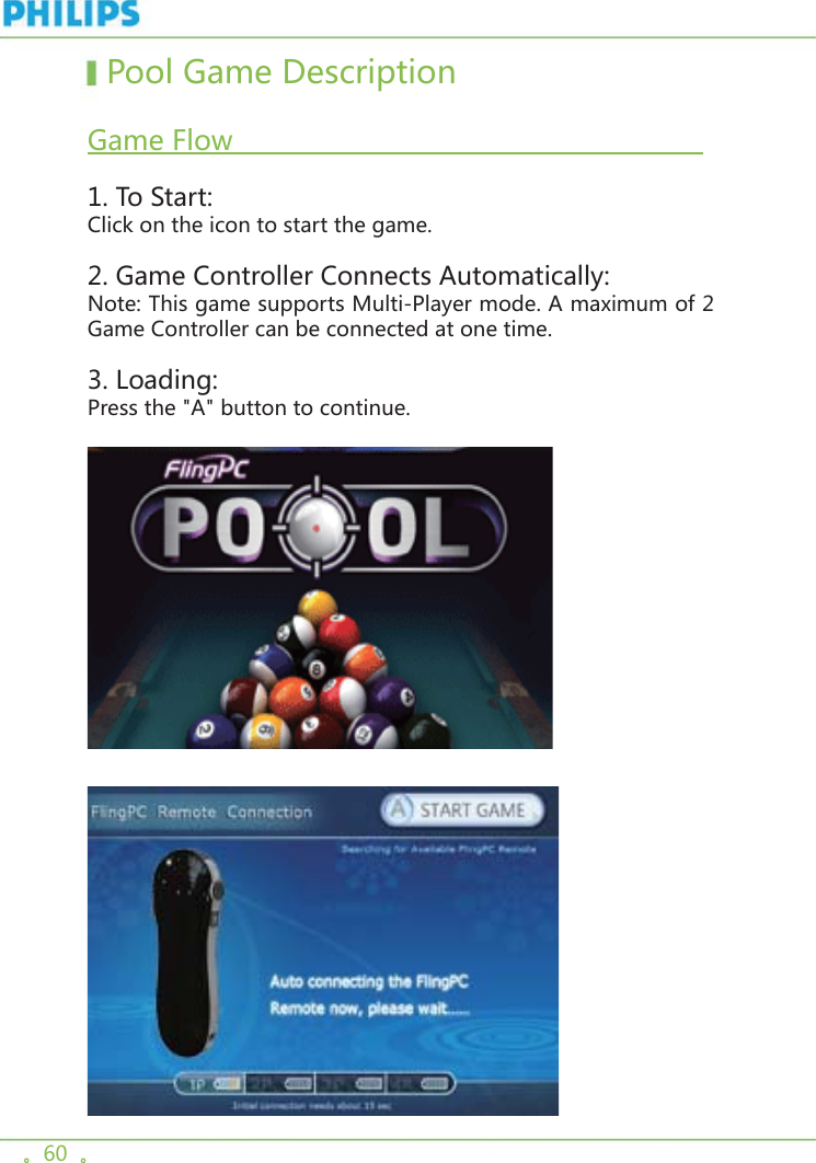 。60  。  Pool Game Description   Game Flow                                                          1. To Start:Click on the icon to start the game. 2. Game Controller Connects Automatically:Note: This game supports Multi-Player mode. A maximum of 2 Game Controller can be connected at one time.3. Loading:Press the &quot;A&quot; button to continue.
