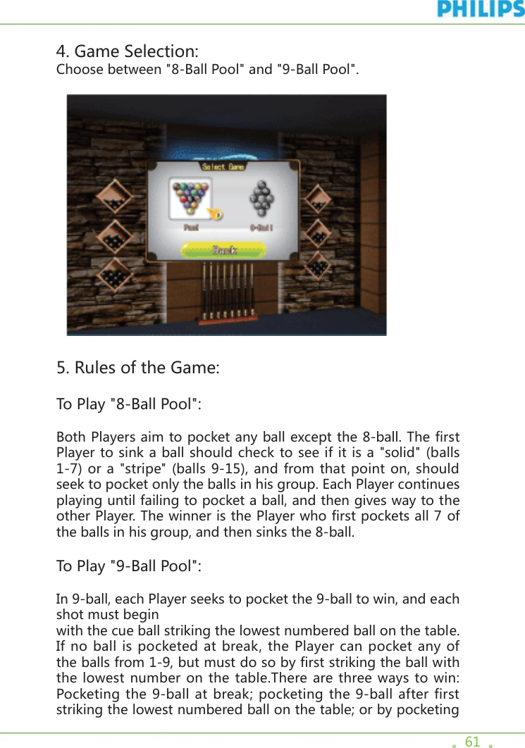 。61  。4. Game Selection:Choose between &quot;8-Ball Pool&quot; and &quot;9-Ball Pool&quot;.  5. Rules of the Game:To Play &quot;8-Ball Pool&quot;:Both Players aim to pocket any ball except the 8-ball. The first Player to sink a ball should check to see if it is a &quot;solid&quot; (balls 1-7) or a &quot;stripe&quot; (balls 9-15), and from that point on, should seek to pocket only the balls in his group. Each Player continues playing until failing to pocket a ball, and then gives way to the other Player. The winner is the Player who first pockets all 7 of the balls in his group, and then sinks the 8-ball. To Play &quot;9-Ball Pool&quot;:In 9-ball, each Player seeks to pocket the 9-ball to win, and each shot must beginwith the cue ball striking the lowest numbered ball on the table. If no ball is pocketed at break, the Player can pocket any of the balls from 1-9, but must do so by first striking the ball with the lowest number on the table.There are three ways to win: Pocketing the 9-ball at break; pocketing the 9-ball after first striking the lowest numbered ball on the table; or by pocketing 