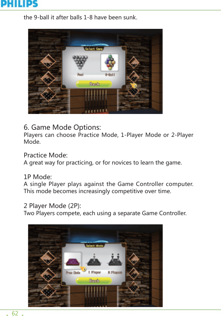 。62  。the 9-ball it after balls 1-8 have been sunk.     6. Game Mode Options: Players can choose Practice Mode, 1-Player Mode or 2-Player Mode. Practice Mode:A great way for practicing, or for novices to learn the game.1P Mode:A single Player plays against the Game Controller computer. This mode becomes increasingly competitive over time.2 Player Mode (2P):Two Players compete, each using a separate Game Controller.   