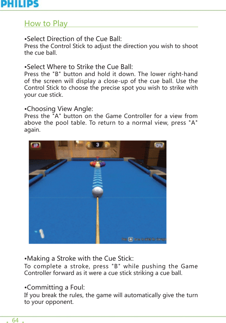 。64  。How to Play                                                            •Select Direction of the Cue Ball:Press the Control Stick to adjust the direction you wish to shoot the cue ball.•Select Where to Strike the Cue Ball:Press the &quot;B&quot; button and hold it down. The lower right-hand of the screen will display a close-up of the cue ball. Use the Control Stick to choose the precise spot you wish to strike with your cue stick.•Choosing View Angle:Press the &quot;A&quot; button on the Game Controller for a view from above the pool table. To return to a normal view, press &quot;A&quot; again.      •Making a Stroke with the Cue Stick: To complete a stroke, press &quot;B&quot; while pushing the Game Controller forward as it were a cue stick striking a cue ball.•Committing a Foul:If you break the rules, the game will automatically give the turn to your opponent. 