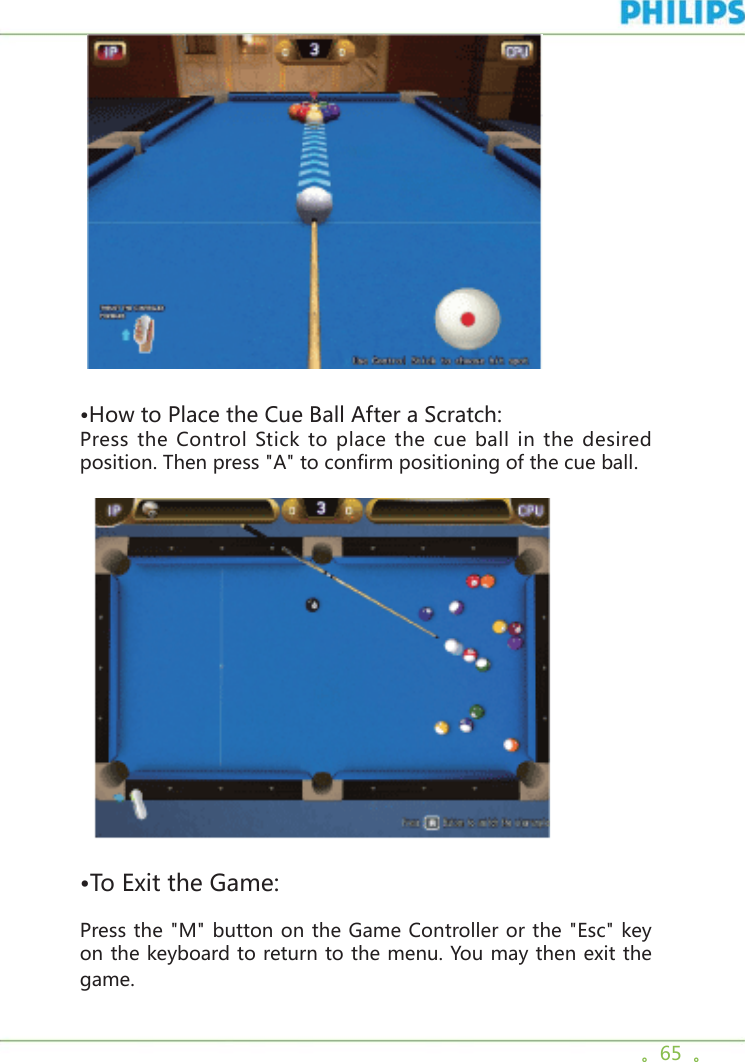 。65  。  •How to Place the Cue Ball After a Scratch:Press the Control Stick to place the cue ball in the desired position. Then press &quot;A&quot; to confirm positioning of the cue ball.  •To Exit the Game:Press the &quot;M&quot; button on the Game Controller or the &quot;Esc&quot; key on the keyboard to return to the menu. You may then exit the game.