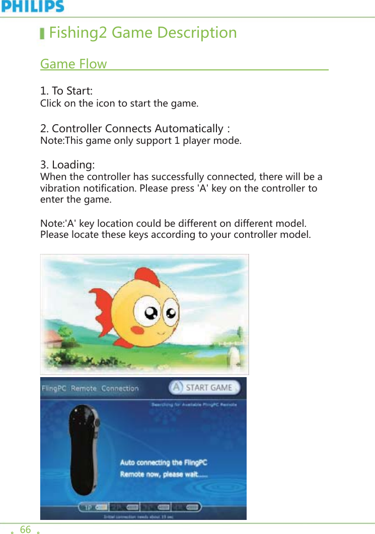 。66  。  Fishing2 Game Description    Game Flow                                                                       1. To Start:Click on the icon to start the game. 2. Controller Connects Automatically：Note:This game only support 1 player mode.3. Loading:When the controller has successfully connected, there will be a vibration notification. Please press &apos;A&apos; key on the controller to enter the game.Note:&apos;A&apos; key location could be different on different model. Please locate these keys according to your controller model.