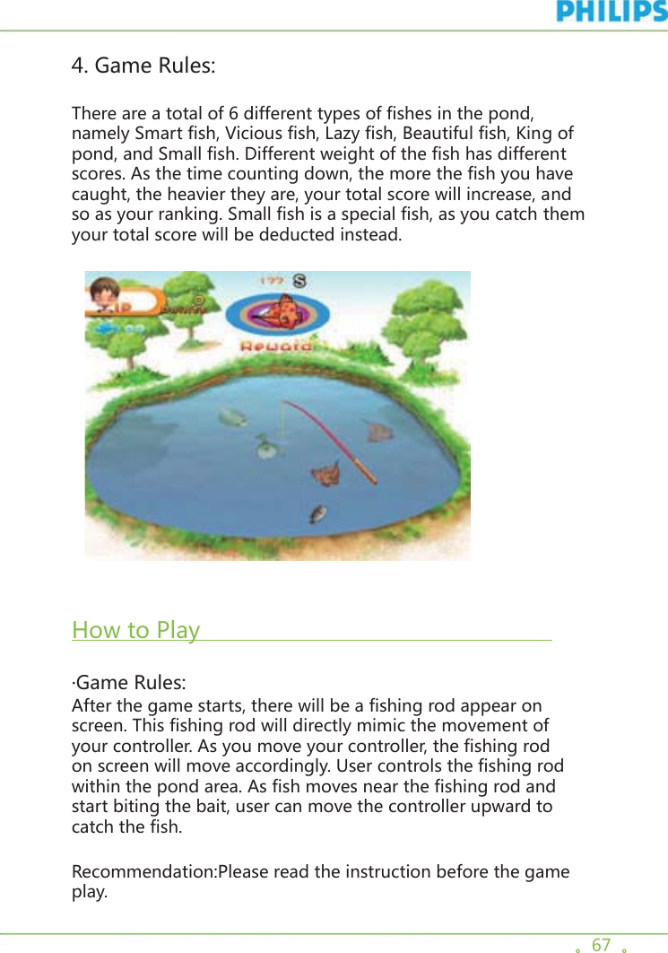 。67  。4. Game Rules:There are a total of 6 different types of fishes in the pond, namely Smart fish, Vicious fish, Lazy fish, Beautiful fish, King of pond, and Small fish. Different weight of the fish has different scores. As the time counting down, the more the fish you have caught, the heavier they are, your total score will increase, and so as your ranking. Small fish is a special fish, as you catch them your total score will be deducted instead.     How to Play                                                     ·Game Rules:After the game starts, there will be a fishing rod appear on screen. This fishing rod will directly mimic the movement of your controller. As you move your controller, the fishing rod on screen will move accordingly. User controls the fishing rod within the pond area. As fish moves near the fishing rod and start biting the bait, user can move the controller upward to catch the fish.Recommendation:Please read the instruction before the game play.  