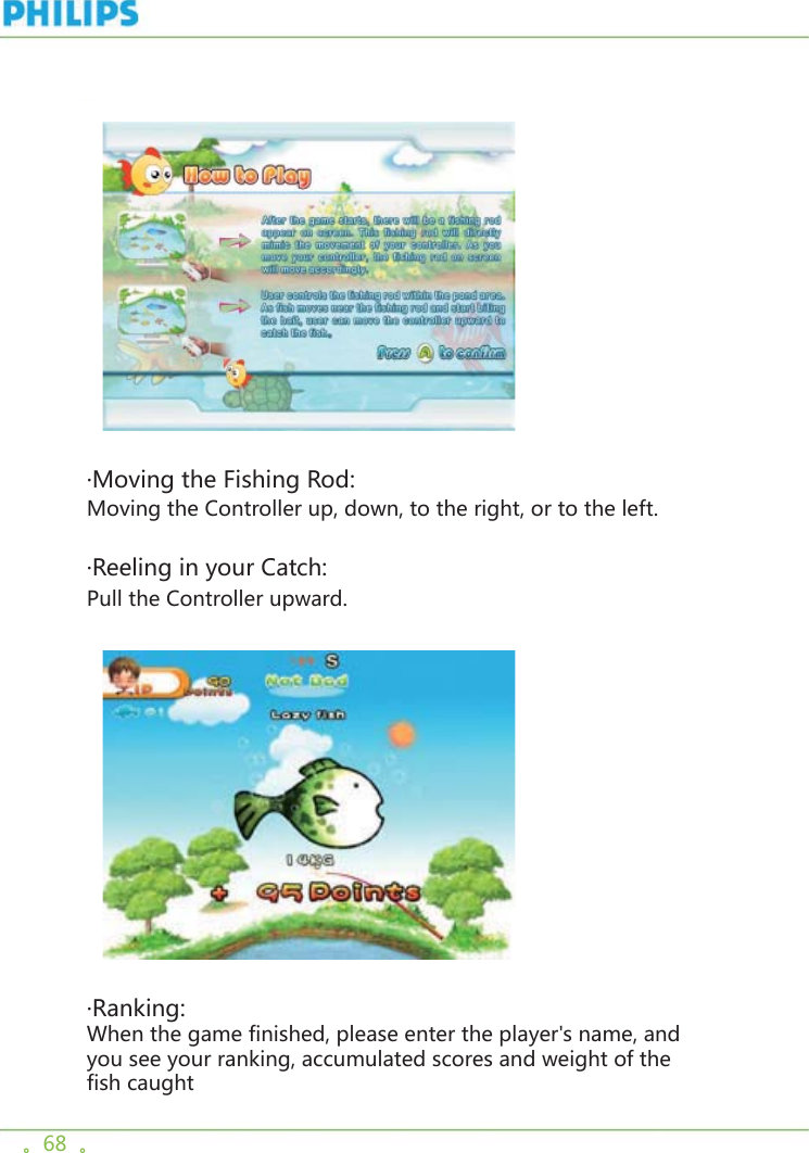 。68  。    ·Moving the Fishing Rod:Moving the Controller up, down, to the right, or to the left.·Reeling in your Catch:Pull the Controller upward.      ·Ranking:When the game finished, please enter the player&apos;s name, and you see your ranking, accumulated scores and weight of the fish caught 
