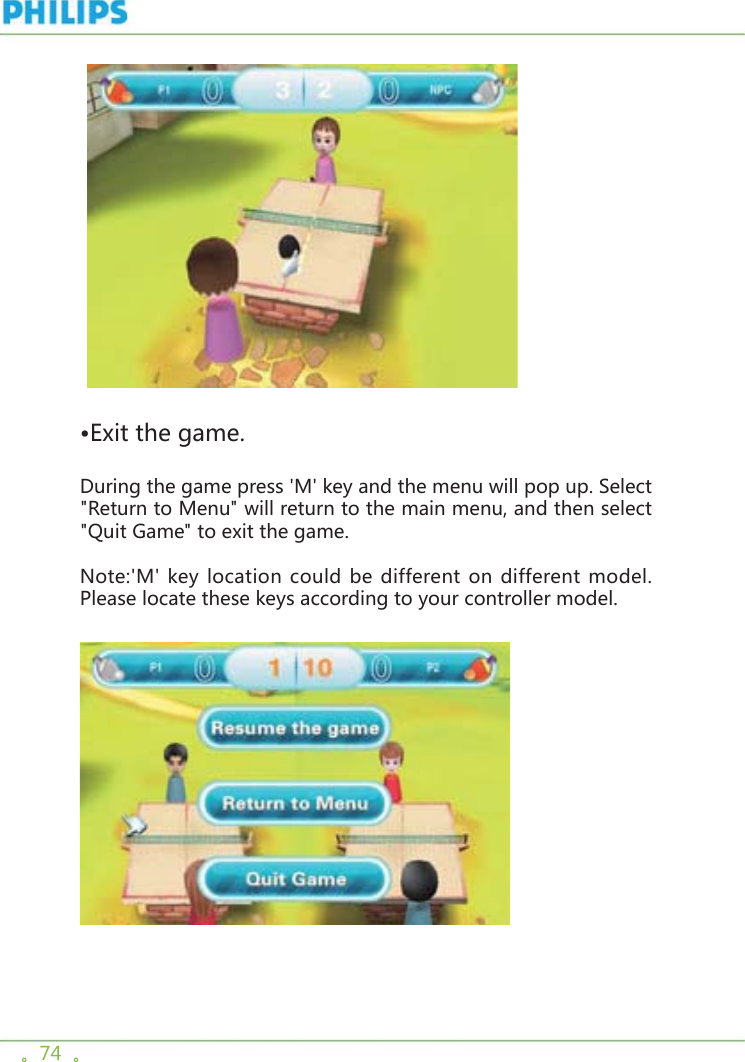 。74  。   •Exit the game.During the game press &apos;M&apos; key and the menu will pop up. Select &quot;Return to Menu&quot; will return to the main menu, and then select &quot;Quit Game&quot; to exit the game.Note:&apos;M&apos; key location could be different on different model. Please locate these keys according to your controller model.  