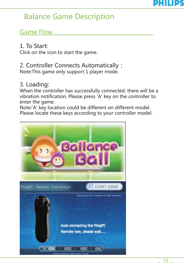 。75  。  Balance Game Description    Game Flow                                                       1. To Start:Click on the icon to start the game. 2. Controller Connects Automatically：Note:This game only support 1 player mode.3. Loading:When the controller has successfully connected, there will be a vibration notification. Please press &apos;A&apos; key on the controller to enter the game.Note:&apos;A&apos; key location could be different on different model. Please locate these keys according to your controller model.