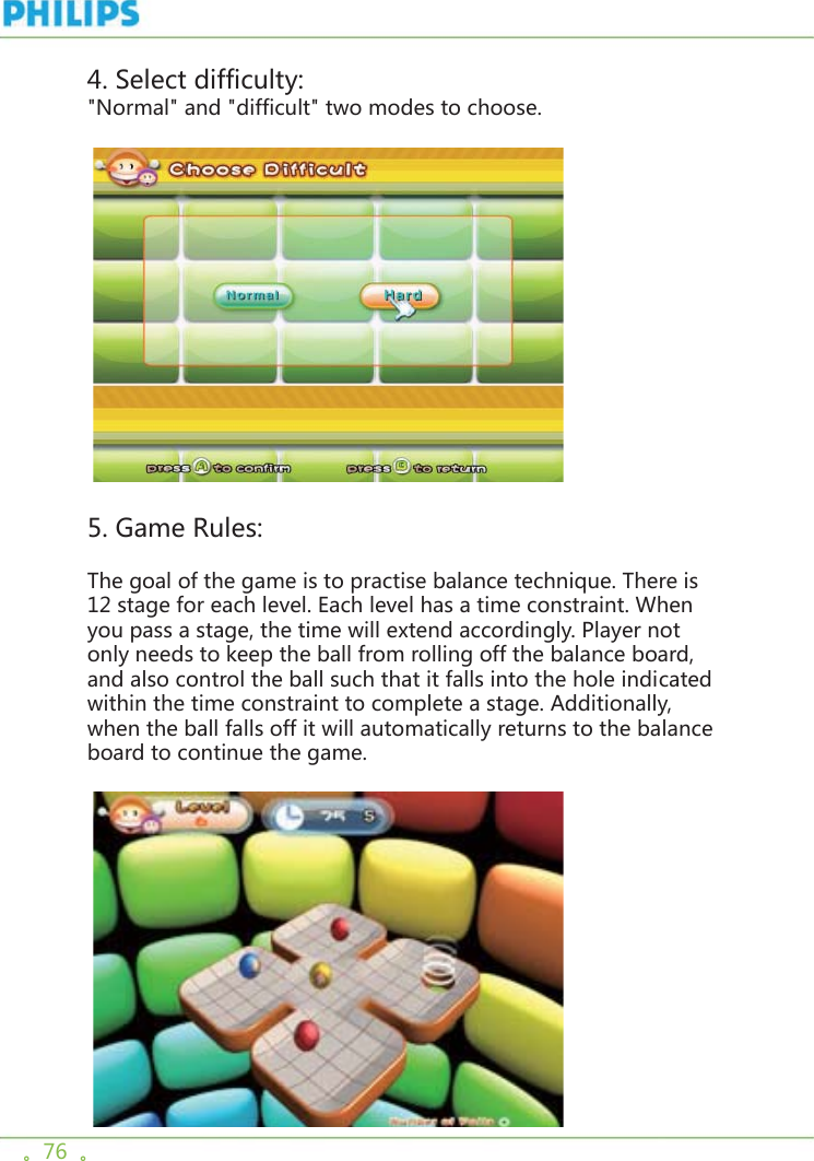 。76  。4. Select difficulty:&quot;Normal&quot; and &quot;difficult&quot; two modes to choose.    5. Game Rules:The goal of the game is to practise balance technique. There is 12 stage for each level. Each level has a time constraint. When you pass a stage, the time will extend accordingly. Player not only needs to keep the ball from rolling off the balance board, and also control the ball such that it falls into the hole indicated within the time constraint to complete a stage. Additionally, when the ball falls off it will automatically returns to the balance board to continue the game. 