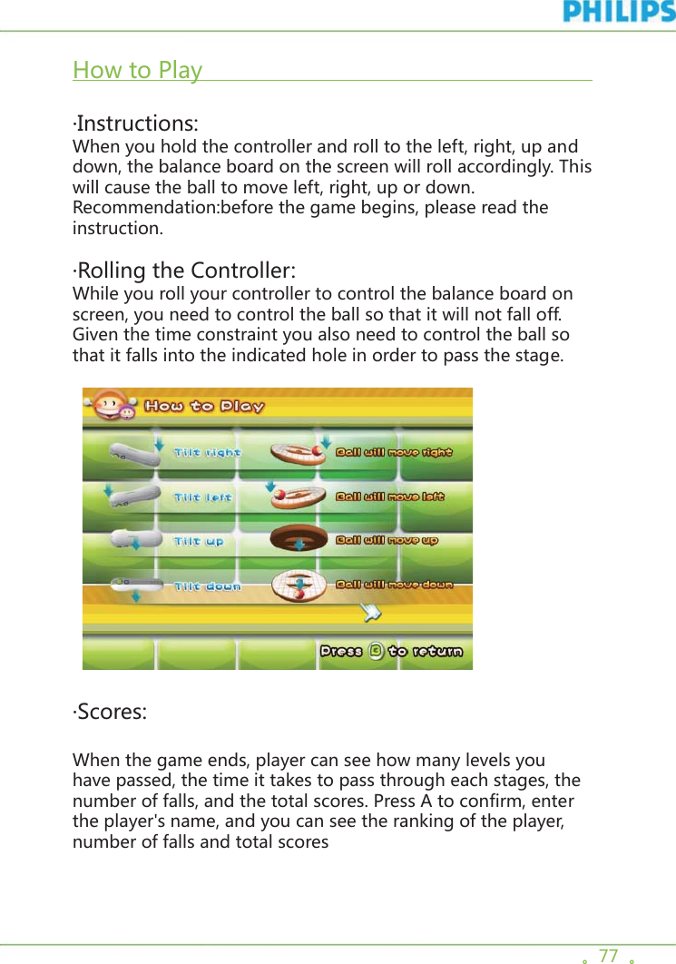 。77  。How to Play                                                                           ·Instructions:When you hold the controller and roll to the left, right, up and down, the balance board on the screen will roll accordingly. This will cause the ball to move left, right, up or down. Recommendation:before the game begins, please read the instruction.·Rolling the Controller:While you roll your controller to control the balance board on screen, you need to control the ball so that it will not fall off. Given the time constraint you also need to control the ball so that it falls into the indicated hole in order to pass the stage.      ·Scores:When the game ends, player can see how many levels you have passed, the time it takes to pass through each stages, the number of falls, and the total scores. Press A to confirm, enter the player&apos;s name, and you can see the ranking of the player, number of falls and total scores 