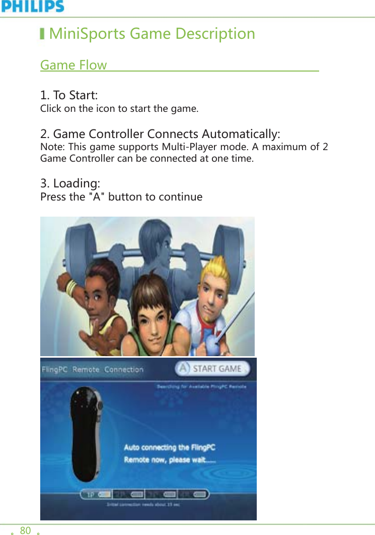 。80  。  MiniSports Game Description   Game Flow                                                         1. To Start:Click on the icon to start the game. 2. Game Controller Connects Automatically:Note: This game supports Multi-Player mode. A maximum of 2 Game Controller can be connected at one time. 3. Loading:Press the &quot;A&quot; button to continue 