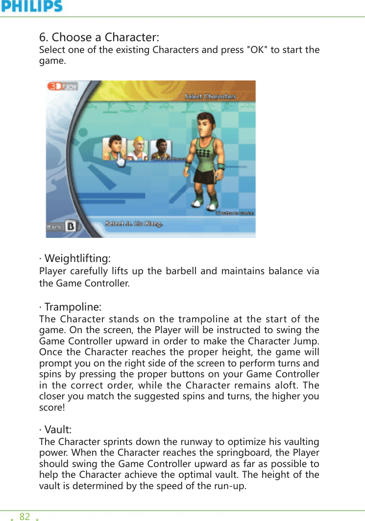 。82  。  6. Choose a Character: Select one of the existing Characters and press &quot;OK&quot; to start the game.  · Weightlifting:Player carefully lifts up the barbell and maintains balance via the Game Controller.  · Trampoline:The Character stands on the trampoline at the start of the game. On the screen, the Player will be instructed to swing the Game Controller upward in order to make the Character Jump. Once the Character reaches the proper height, the game will prompt you on the right side of the screen to perform turns and spins by pressing the proper buttons on your Game Controller in the correct order, while the Character remains aloft. The closer you match the suggested spins and turns, the higher you score! · Vault:The Character sprints down the runway to optimize his vaulting power. When the Character reaches the springboard, the Player should swing the Game Controller upward as far as possible to help the Character achieve the optimal vault. The height of the vault is determined by the speed of the run-up. 