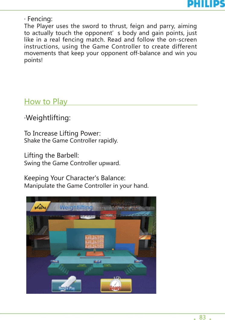 。83  。· Fencing:The Player uses the sword to thrust, feign and parry, aiming to actually touch the opponent’s body and gain points, just like in a real fencing match. Read and follow the on-screen instructions, using the Game Controller to create different movements that keep your opponent off-balance and win you points!  How to Play                                                           ·Weightlifting:To Increase Lifting Power:Shake the Game Controller rapidly.Lifting the Barbell:Swing the Game Controller upward.Keeping Your Character&apos;s Balance:Manipulate the Game Controller in your hand.     