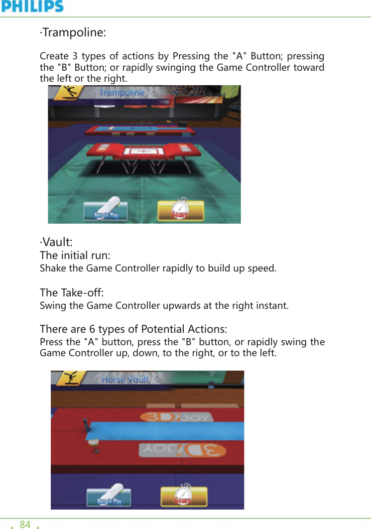 。84  。·Trampoline:Create 3 types of actions by Pressing the &quot;A&quot; Button; pressing the &quot;B&quot; Button; or rapidly swinging the Game Controller toward the left or the right.      ·Vault:The initial run:Shake the Game Controller rapidly to build up speed.The Take-off:Swing the Game Controller upwards at the right instant.There are 6 types of Potential Actions:Press the &quot;A&quot; button, press the &quot;B&quot; button, or rapidly swing the Game Controller up, down, to the right, or to the left.   