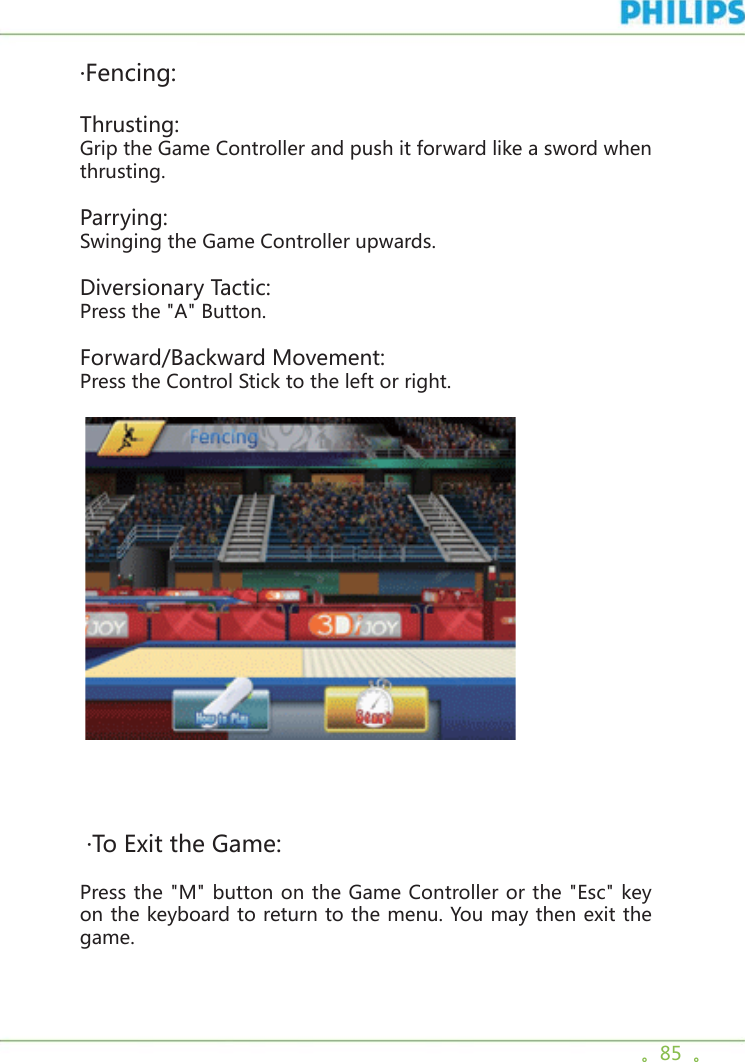 。85  。·Fencing:Thrusting:Grip the Game Controller and push it forward like a sword when thrusting.Parrying:Swinging the Game Controller upwards.Diversionary Tactic:Press the &quot;A&quot; Button.Forward/Backward Movement:Press the Control Stick to the left or right.     ·To Exit the Game:Press the &quot;M&quot; button on the Game Controller or the &quot;Esc&quot; key on the keyboard to return to the menu. You may then exit the game.