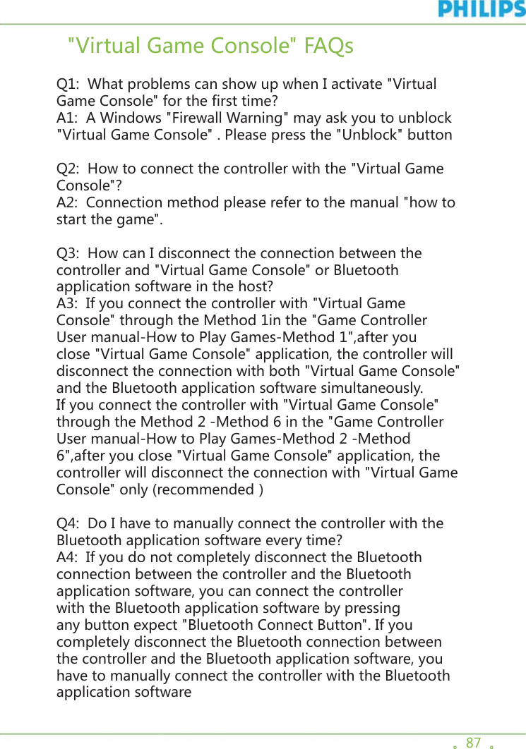 。87  。  &quot;Virtual Game Console&quot; FAQs Q1:  What problems can show up when I activate &quot;Virtual Game Console&quot; for the first time? A1:  A Windows &quot;Firewall Warning&quot; may ask you to unblock &quot;Virtual Game Console&quot; . Please press the &quot;Unblock&quot; button Q2:  How to connect the controller with the &quot;Virtual Game Console&quot;? A2:  Connection method please refer to the manual &quot;how to start the game&quot;. Q3:  How can I disconnect the connection between the controller and &quot;Virtual Game Console&quot; or Bluetooth application software in the host? A3:  If you connect the controller with &quot;Virtual Game Console&quot; through the Method 1in the &quot;Game Controller User manual-How to Play Games-Method 1&quot;,after you close &quot;Virtual Game Console&quot; application, the controller will disconnect the connection with both &quot;Virtual Game Console&quot; and the Bluetooth application software simultaneously. If you connect the controller with &quot;Virtual Game Console&quot; through the Method 2 -Method 6 in the &quot;Game Controller User manual-How to Play Games-Method 2 -Method 6&quot;,after you close &quot;Virtual Game Console&quot; application, the controller will disconnect the connection with &quot;Virtual Game Console&quot; only (recommended） Q4:  Do I have to manually connect the controller with the Bluetooth application software every time? A4:  If you do not completely disconnect the Bluetooth connection between the controller and the Bluetooth application software, you can connect the controller with the Bluetooth application software by pressing any button expect &quot;Bluetooth Connect Button&quot;. If you completely disconnect the Bluetooth connection between the controller and the Bluetooth application software, you have to manually connect the controller with the Bluetooth application software 