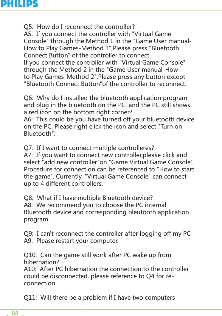 。88  。Q5:  How do I reconnect the controller? A5:  If you connect the controller with &quot;Virtual Game Console&quot; through the Method 1 in the &quot;Game User manual-How to Play Games-Method 1&quot;,Please press &quot;Bluetooth Connect Button&quot; of the controller to connect. If you connect the controller with &quot;Virtual Game Console&quot; through the Method 2 in the &quot;Game User manual-How to Play Games-Method 2&quot;,Please press any button except &quot;Bluetooth Connect Button&quot;of the controller to reconnect.  Q6:  Why do I installed the bluetooth application program and plug in the bluetooth on the PC, and the PC still shows a red icon on the bottom right corner? A6:  This could be you have turned off your bluetooth device on the PC. Please right click the icon and select &quot;Turn on Bluetooth&quot;. Q7:  If I want to connect multiple controlleres? A7:  If you want to connect new controller,please click and select &quot;add new controller&quot;on &quot;Game Virtual Game Console&quot;. Procedure for connection can be referenced to &quot;How to start the game&quot;. Currently, &quot;Virtual Game Console&quot; can connect up to 4 different controllers. Q8:  What if I have multiple Bluetooth device? A8:  We recommend you to choose the PC internal Bluetooth device and corresponding bleutooth application program. Q9:  I can&apos;t reconnect the controller after logging off my PC A9:  Please restart your computer. Q10:  Can the game still work after PC wake up from hibernation? A10:  After PC hibernation the connection to the controller could be disconnected, please reference to Q4 for re-connection. Q11:  Will there be a problem if I have two computers 