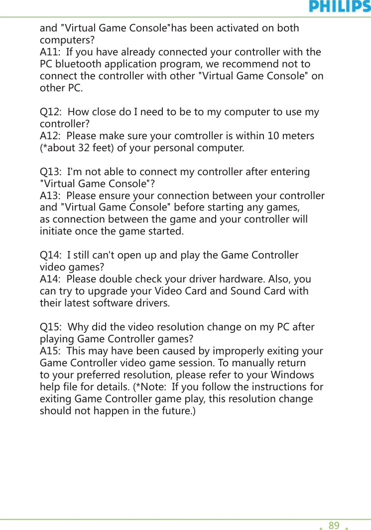 。89  。and &quot;Virtual Game Console&quot;has been activated on both computers? A11:  If you have already connected your controller with the PC bluetooth application program, we recommend not to connect the controller with other &quot;Virtual Game Console&quot; on other PC. Q12:  How close do I need to be to my computer to use my controller? A12:  Please make sure your comtroller is within 10 meters (*about 32 feet) of your personal computer. Q13:  I&apos;m not able to connect my controller after entering &quot;Virtual Game Console&quot;? A13:  Please ensure your connection between your controller and &quot;Virtual Game Console&quot; before starting any games, as connection between the game and your controller will initiate once the game started. Q14:  I still can&apos;t open up and play the Game Controller video games? A14:  Please double check your driver hardware. Also, you can try to upgrade your Video Card and Sound Card with their latest software drivers. Q15:  Why did the video resolution change on my PC after playing Game Controller games? A15:  This may have been caused by improperly exiting your Game Controller video game session. To manually return to your preferred resolution, please refer to your Windows help file for details. (*Note:  If you follow the instructions for exiting Game Controller game play, this resolution change should not happen in the future.)  