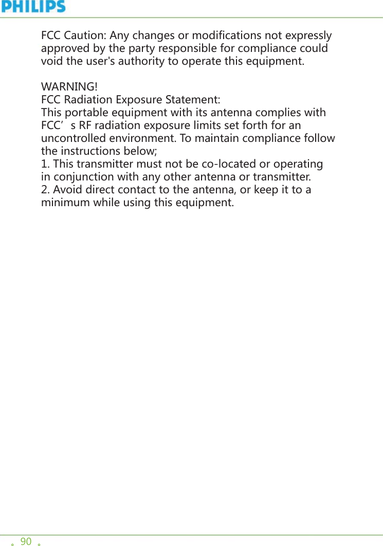 。90  。FCC Caution: Any changes or modifications not expressly approved by the party responsible for compliance could void the user&apos;s authority to operate this equipment.WARNING!FCC Radiation Exposure Statement:This portable equipment with its antenna complies with FCC’s RF radiation exposure limits set forth for an uncontrolled environment. To maintain compliance follow the instructions below;1. This transmitter must not be co-located or operating in conjunction with any other antenna or transmitter.2. Avoid direct contact to the antenna, or keep it to a minimum while using this equipment.