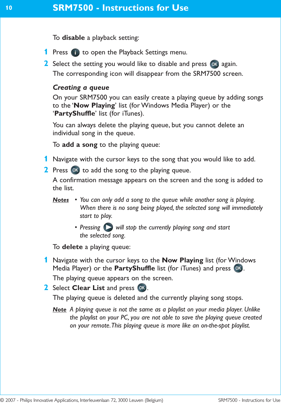 © 2007 - Philips Innovative Applications, Interleuvenlaan 72, 3000 Leuven (Belgium) SRM7500 - Instructions for UseTo   disable a playback setting:1Press  to open the Playback Settings menu.2Select the setting you would like to disable and press  again.The corresponding icon will disappear from the SRM7500 screen.Creating a queueOn your SRM7500 you can easily create a playing queue by adding songsto the ‘Now Playing’ list (for Windows Media Player) or the‘PartyShuffle’ list (for iTunes).You can always delete the playing queue, but you cannot delete anindividual song in the queue.To   add a song to the playing queue:1Navigate with the cursor keys to the song that you would like to add.2Press  to add the song to the playing queue.A confirmation message appears on the screen and the song is added tothe list.Notes • You can only add a song to the queue while another song is playing.When there is no song being played, the selected song will immediatelystart to play.• Pressing  will stop the currently playing song and startthe selected song.To   delete a playing queue:1Navigate with the cursor keys to the Now Playing list (for WindowsMedia Player) or the PartyShuffle list (for iTunes) and press  .The playing queue appears on the screen.2Select Clear List and press  .The playing queue is deleted and the currently playing song stops.Note A playing queue is not the same as a playlist on your media player. Unlikethe playlist on your PC, you are not able to save the playing queue createdon your remote. This playing queue is more like an on-the-spot playlist.SRM7500 - Instructions for Use10