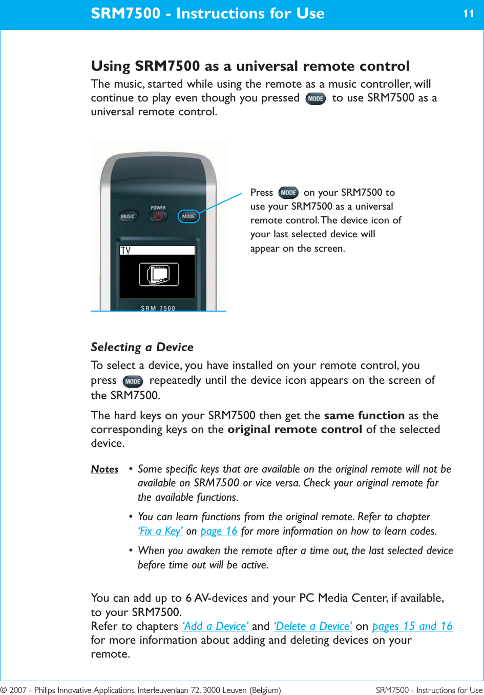 © 2007 - Philips Innovative Applications, Interleuvenlaan 72, 3000 Leuven (Belgium) SRM7500 - Instructions for UseUsing SRM7500 as a universal remote controlThe music, started while using the remote as a music controller, willcontinue to play even though you pressed  to use SRM7500 as auniversal remote control.SRM7500 - Instructions for Use 11Press  on your SRM7500 touse your SRM7500 as a universalremote control. The device icon ofyour last selected device willappear on the screen.Selecting a DeviceTo select a device, you have installed on your remote control, you press  repeatedly until the device icon appears on the screen ofthe SRM7500. The hard keys on your SRM7500 then get the same function as thecorresponding keys on the original remote control of the selecteddevice. Notes • Some specific keys that are available on the original remote will not beavailable on SRM7500 or vice versa. Check your original remote forthe available functions.• You can learn functions from the original remote. Refer to chapter ‘Fix a Key’ on page 16 for more information on how to learn codes.• When you awaken the remote after a time out, the last selected devicebefore time out will be active.You can add up to 6 AV-devices and your PC Media Center, if available,to your SRM7500.Refer to chapters ‘Add a Device’ and ‘Delete a Device’ on pages 15 and 16for more information about adding and deleting devices on yourremote.