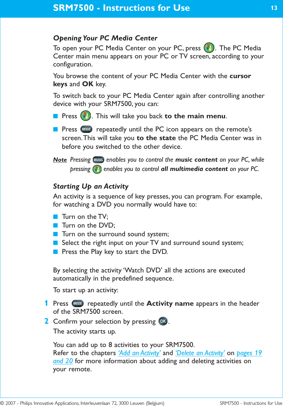 © 2007 - Philips Innovative Applications, Interleuvenlaan 72, 3000 Leuven (Belgium) SRM7500 - Instructions for UseOpening Your PC Media CenterTo open your PC Media Center on your PC, press  .  The PC MediaCenter main menu appears on your PC or TV screen, according to yourconfiguration.You browse the content of your PC Media Center with the cursorkeys and OK key. To switch back to your PC Media Center again after controlling anotherdevice with your SRM7500, you can:■Press  .  This will take you back to the main menu.■Press  repeatedly until the PC icon appears on the remote’sscreen. This will take you to the state the PC Media Center was inbefore you switched to the other device.Note Pressing  enables you to control the music content on your PC, whilepressing  enables you to control all multimedia content on your PC. Starting Up an ActivityAn activity is a sequence of key presses, you can program. For example,for watching a DVD you normally would have to:■Turn on the TV;■Turn on the DVD;■Turn on the surround sound system;■Select the right input on your TV and surround sound system;■Press the Play key to start the DVD.By selecting the activity ‘Watch DVD’ all the actions are executedautomatically in the predefined sequence.To start up an activity:1Press  repeatedly until the Activity name appears in the headerof the SRM7500 screen.2Confirm your selection by pressing  .The activity starts up.You can add up to 8 activities to your SRM7500.Refer to the chapters ‘Add an Activity’ and ‘Delete an Activity’ on pages 19and 20 for more information about adding and deleting activities onyour remote.SRM7500 - Instructions for Use 13