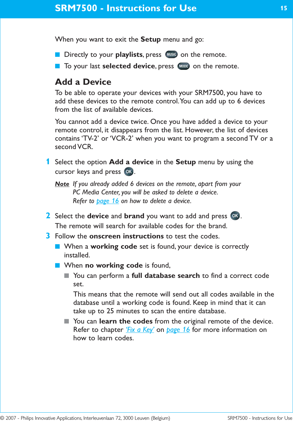 © 2007 - Philips Innovative Applications, Interleuvenlaan 72, 3000 Leuven (Belgium) SRM7500 - Instructions for UseWhen you want to exit the Setup menu and go:■Directly to your playlists, press  on the remote.■To your last selected device, press  on the remote.Add a DeviceTo be able to operate your devices with your SRM7500, you have toadd these devices to the remote control. You can add up to 6 devicesfrom the list of available devices. You cannot add a device twice. Once you have added a device to yourremote control, it disappears from the list. However, the list of devicescontains ‘TV-2’ or ‘VCR-2’ when you want to program a second TV or asecond VCR.1Select the option Add a device in the Setup menu by using thecursor keys and press  .Note If you already added 6 devices on the remote, apart from your PC Media Center, you will be asked to delete a device. Refer to page 16 on how to delete a device.2Select the device and brand you want to add and press  .The remote will search for available codes for the brand.3Follow the onscreen instructions to test the codes.■When a working code set is found, your device is correctlyinstalled.■When no working code is found, ■You can perform a full database search to find a correct codeset.This means that the remote will send out all codes available in thedatabase until a working code is found. Keep in mind that it cantake up to 25 minutes to scan the entire database.■You can learn the codes from the original remote of the device.Refer to chapter ‘Fix a Key’ on page 16 for more information onhow to learn codes.SRM7500 - Instructions for Use 15