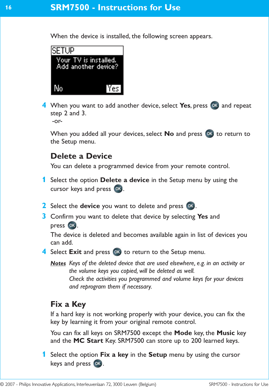 © 2007 - Philips Innovative Applications, Interleuvenlaan 72, 3000 Leuven (Belgium) SRM7500 - Instructions for UseWhen the device is installed, the following screen appears.4When you want to add another device, select Ye s , press  and repeatstep 2 and 3.-or-When you added all your devices, select No and press  to return tothe Setup menu.Delete a DeviceYou can delete a programmed device from your remote control.1Select the option Delete a device in the Setup menu by using thecursor keys and press  .2Select the device you want to delete and press  .3Confirm you want to delete that device by selecting Ye s and press .The device is deleted and becomes available again in list of devices youcan add.4Select Exit and press  to return to the Setup menu.Notes Keys of the deleted device that are used elsewhere, e.g. in an activity orthe volume keys you copied, will be deleted as well.Check the activities you programmed and volume keys for your devicesand reprogram them if necessary.Fix a KeyIf a hard key is not working properly with your device, you can fix thekey by learning it from your original remote control.You can fix all keys on SRM7500 except the Mode key, the Music keyand the MC Start Key. SRM7500 can store up to 200 learned keys. 1Select the option Fix a key in the Setup menu by using the cursorkeys and press  .SRM7500 - Instructions for Use16
