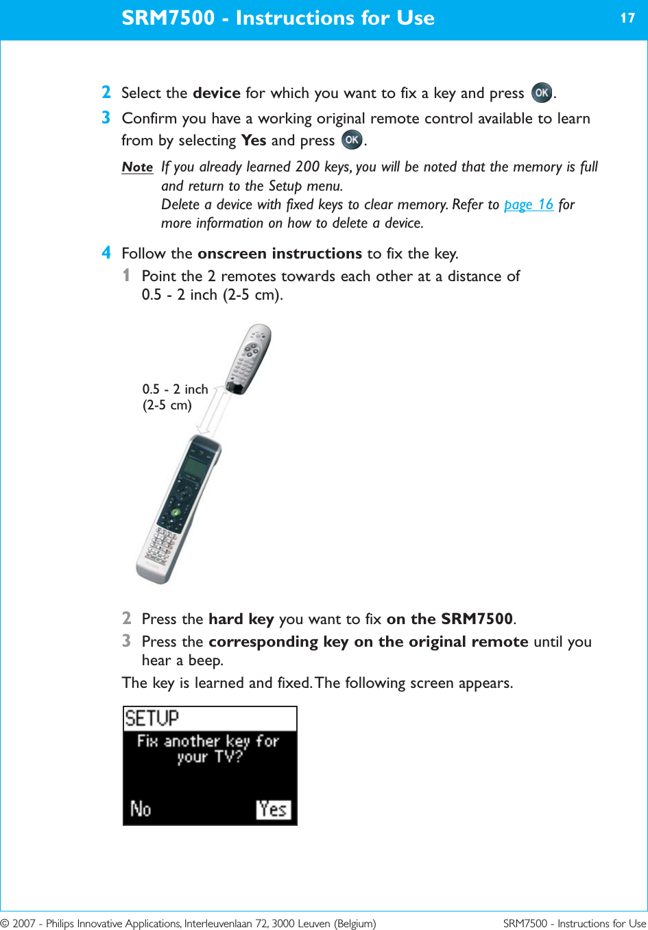 © 2007 - Philips Innovative Applications, Interleuvenlaan 72, 3000 Leuven (Belgium) SRM7500 - Instructions for Use2Select the device for which you want to fix a key and press  .3Confirm you have a working original remote control available to learnfrom by selecting Ye s and press  .Note If you already learned 200 keys, you will be noted that the memory is fulland return to the Setup menu.Delete a device with fixed keys to clear memory. Refer to page 16 formore information on how to delete a device.4Follow the onscreen instructions to fix the key.1Point the 2 remotes towards each other at a distance of 0.5 - 2 inch (2-5 cm).2Press the hard key you want to fix on the SRM7500.3Press the corresponding key on the original remote until youhear a beep.The key is learned and fixed. The following screen appears.SRM7500 - Instructions for Use 170.5 - 2 inch (2-5 cm)