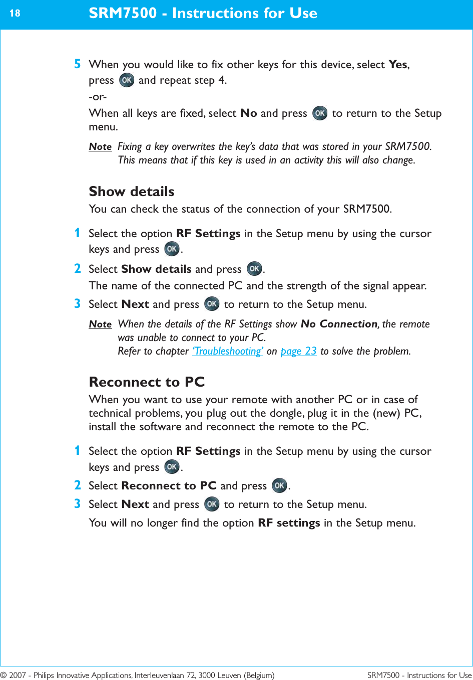 © 2007 - Philips Innovative Applications, Interleuvenlaan 72, 3000 Leuven (Belgium) SRM7500 - Instructions for Use5When you would like to fix other keys for this device, select Ye s , press  and repeat step 4.-or-When all keys are fixed, select No and press  to return to the Setupmenu.Note Fixing a key overwrites the key’s data that was stored in your SRM7500.This means that if this key is used in an activity this will also change.Show detailsYou can check the status of the connection of your SRM7500.1Select the option RF Settings in the Setup menu by using the cursorkeys and press  .2Select Show details and press  .The name of the connected PC and the strength of the signal appear.3Select Next and press  to return to the Setup menu.Note When the details of the RF Settings show No Connection, the remotewas unable to connect to your PC. Refer to chapter ‘Troubleshooting’ on page 23 to solve the problem.Reconnect to PC  When you want to use your remote with another PC or in case oftechnical problems, you plug out the dongle, plug it in the (new) PC,install the software and reconnect the remote to the PC.1Select the option RF Settings in the Setup menu by using the cursorkeys and press .2Select Reconnect to PC and press .3Select Next and press to return to the Setup menu.You will no longer find the option RF settings in the Setup menu.SRM7500 - Instructions for Use18