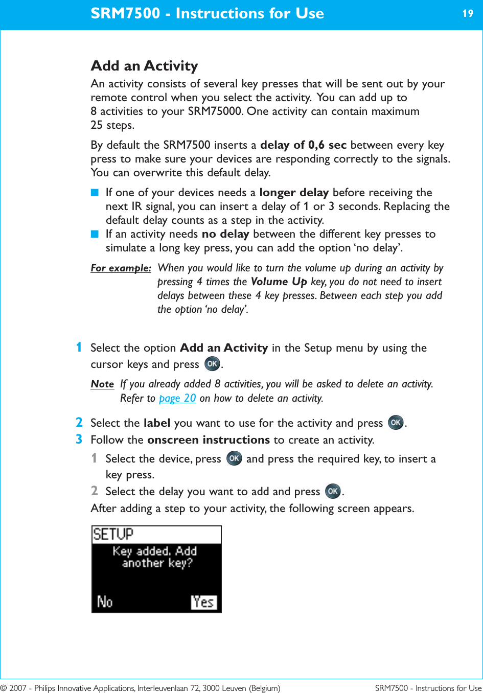 © 2007 - Philips Innovative Applications, Interleuvenlaan 72, 3000 Leuven (Belgium) SRM7500 - Instructions for UseAdd an ActivityAn activity consists of several key presses that will be sent out by yourremote control when you select the activity.  You can add up to 8 activities to your SRM75000. One activity can contain maximum 25 steps.By default the SRM7500 inserts a delay of 0,6 sec between every keypress to make sure your devices are responding correctly to the signals.You can overwrite this default delay. ■If one of your devices needs a longer delay before receiving thenext IR signal, you can insert a delay of 1 or 3 seconds. Replacing thedefault delay counts as a step in the activity.■If an activity needs no delay between the different key presses tosimulate a long key press, you can add the option ‘no delay’.For example: When you would like to turn the volume up during an activity bypressing 4 times the Volume Up key, you do not need to insertdelays between these 4 key presses. Between each step you addthe option ‘no delay’.1Select the option Add an Activity in the Setup menu by using thecursor keys and press  .Note If you already added 8 activities, you will be asked to delete an activity.Refer to page 20 on how to delete an activity.2Select the label you want to use for the activity and press  .3Follow the onscreen instructions to create an activity.1Select the device, press  and press the required key, to insert akey press.2Select the delay you want to add and press  .After adding a step to your activity, the following screen appears.SRM7500 - Instructions for Use 19