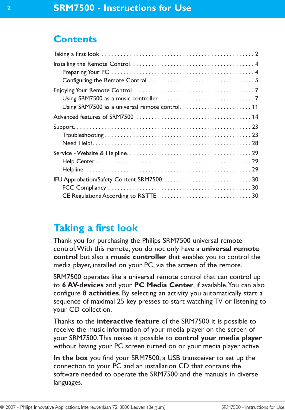 © 2007 - Philips Innovative Applications, Interleuvenlaan 72, 3000 Leuven (Belgium) SRM7500 - Instructions for UseSRM7500 - Instructions for Use2ContentsTaking a first look . . . . . . . . . . . . . . . . . . . . . . . . . . . . . . . . . . . . . . . . . . . . . . . . . 2Installing the Remote Control. . . . . . . . . . . . . . . . . . . . . . . . . . . . . . . . . . . . . . . . 4Preparing Your PC . . . . . . . . . . . . . . . . . . . . . . . . . . . . . . . . . . . . . . . . . . . . . . 4Configuring the Remote Control . . . . . . . . . . . . . . . . . . . . . . . . . . . . . . . . . . 5Enjoying Your Remote Control . . . . . . . . . . . . . . . . . . . . . . . . . . . . . . . . . . . . . . . 7Using SRM7500 as a music controller. . . . . . . . . . . . . . . . . . . . . . . . . . . . . . . 7Using SRM7500 as a universal remote control. . . . . . . . . . . . . . . . . . . . . . . 11Advanced features of SRM7500 . . . . . . . . . . . . . . . . . . . . . . . . . . . . . . . . . . . . . 14Support. . . . . . . . . . . . . . . . . . . . . . . . . . . . . . . . . . . . . . . . . . . . . . . . . . . . . . . . . 23Troubleshooting . . . . . . . . . . . . . . . . . . . . . . . . . . . . . . . . . . . . . . . . . . . . . . . 23Need Help?. . . . . . . . . . . . . . . . . . . . . . . . . . . . . . . . . . . . . . . . . . . . . . . . . . . 28Service - Website &amp; Helpline. . . . . . . . . . . . . . . . . . . . . . . . . . . . . . . . . . . . . . . . 29Help Center . . . . . . . . . . . . . . . . . . . . . . . . . . . . . . . . . . . . . . . . . . . . . . . . . . 29Helpline . . . . . . . . . . . . . . . . . . . . . . . . . . . . . . . . . . . . . . . . . . . . . . . . . . . . . 29IFU Approbation/Safety Content SRM7500 . . . . . . . . . . . . . . . . . . . . . . . . . . . . 30FCC Compliancy . . . . . . . . . . . . . . . . . . . . . . . . . . . . . . . . . . . . . . . . . . . . . . 30CE Regulations According to R&amp;TTE . . . . . . . . . . . . . . . . . . . . . . . . . . . . . . 30Taking a first lookThank you for purchasing the Philips SRM7500 universal remotecontrol. With this remote, you do not only have a universal remotecontrol but also a music controller that enables you to control themedia player, installed on your PC, via the screen of the remote.SRM7500 operates like a universal remote control that can control upto 6 AV-devices and your PC Media Center, if available. You can alsoconfigure 8 activities. By selecting an activity you automatically start asequence of maximal 25 key presses to start watching TV or listening toyour CD collection.Thanks to the interactive feature of the SRM7500 it is possible toreceive the music information of your media player on the screen ofyour SRM7500. This makes it possible to control your media playerwithout having your PC screen turned on or your media player active.In the box you find your SRM7500, a USB transceiver to set up theconnection to your PC and an installation CD that contains thesoftware needed to operate the SRM7500 and the manuals in diverselanguages.