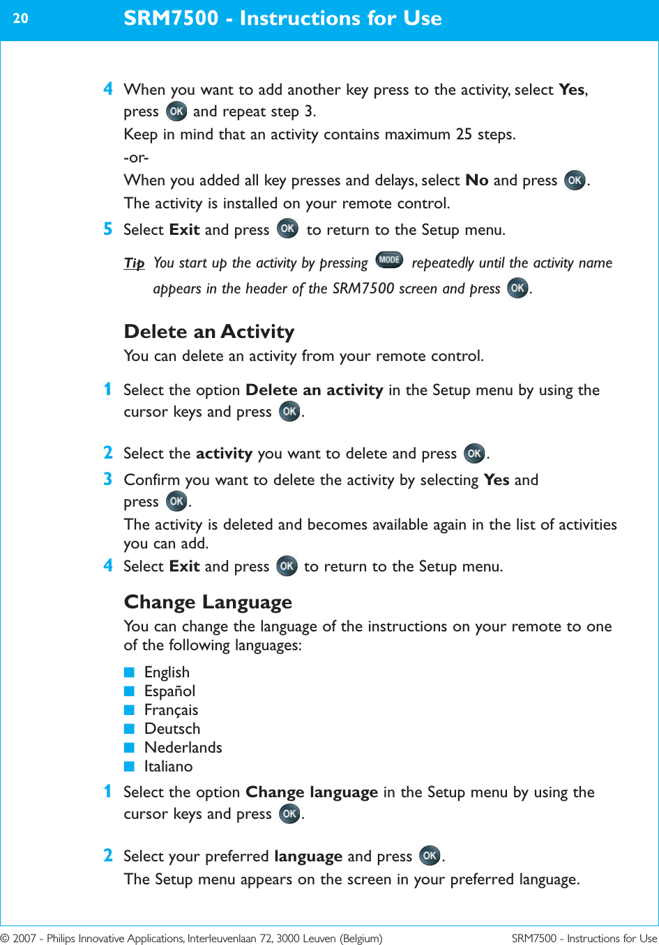 © 2007 - Philips Innovative Applications, Interleuvenlaan 72, 3000 Leuven (Belgium) SRM7500 - Instructions for Use4When you want to add another key press to the activity, select Ye s ,press  and repeat step 3.Keep in mind that an activity contains maximum 25 steps.-or-When you added all key presses and delays, select No and press  .The activity is installed on your remote control. 5Select Exit and press  to return to the Setup menu.SRM7500 - Instructions for Use20Tip You start up the activity by pressing  repeatedly until the activity nameappears in the header of the SRM7500 screen and press  .Delete an ActivityYou can delete an activity from your remote control.1Select the option Delete an activity in the Setup menu by using thecursor keys and press  .2Select the activity you want to delete and press  .3Confirm you want to delete the activity by selecting Ye s and press .The activity is deleted and becomes available again in the list of activitiesyou can add.4Select Exit and press  to return to the Setup menu.Change LanguageYou can change the language of the instructions on your remote to oneof the following languages:■English■Español■Français■Deutsch■Nederlands■Italiano1Select the option Change language in the Setup menu by using thecursor keys and press  .2Select your preferred language and press  .The Setup menu appears on the screen in your preferred language.