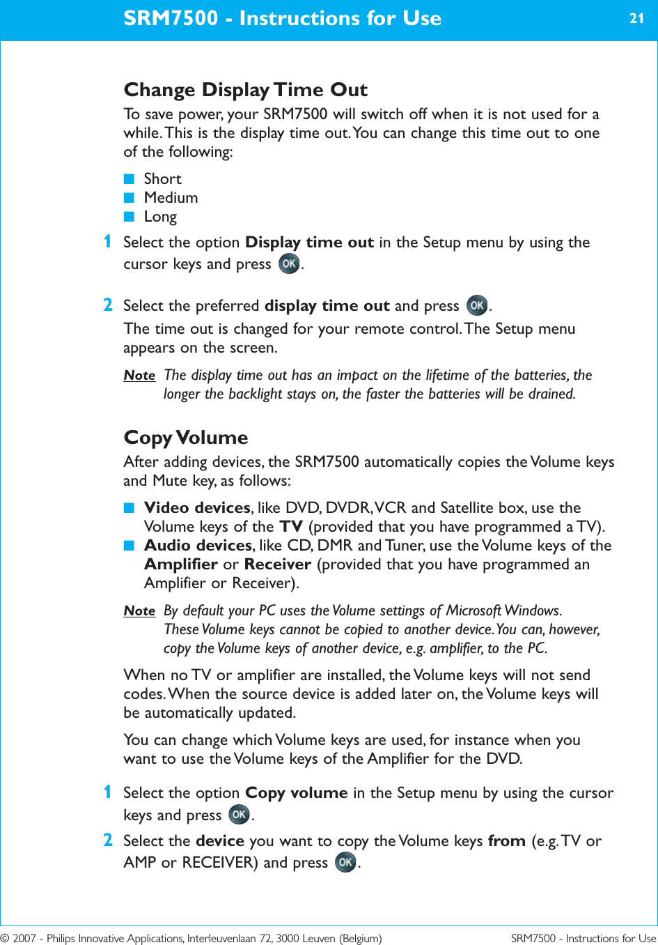 © 2007 - Philips Innovative Applications, Interleuvenlaan 72, 3000 Leuven (Belgium) SRM7500 - Instructions for UseChange Display Time OutTo save power, your SRM7500 will switch off when it is not used for awhile. This is the display time out. You can change this time out to oneof the following: ■Short■Medium■Long1Select the option Display time out in the Setup menu by using thecursor keys and press  .2Select the preferred display time out and press  .The time out is changed for your remote control. The Setup menuappears on the screen.Note The display time out has an impact on the lifetime of the batteries, thelonger the backlight stays on, the faster the batteries will be drained.Copy VolumeAfter adding devices, the SRM7500 automatically copies the Volume keysand Mute key, as follows:■Video devices, like DVD, DVDR, VCR and Satellite box, use theVolume keys of the TV (provided that you have programmed a TV).■Audio devices, like CD, DMR and Tuner, use the Volume keys of theAmplifier or Receiver (provided that you have programmed anAmplifier or Receiver).Note By default your PC uses the Volume settings of Microsoft Windows.These Volume keys cannot be copied to another device. You can, however,copy the Volume keys of another device, e.g. amplifier, to the PC.When no TV or amplifier are installed, the Volume keys will not sendcodes. When the source device is added later on, the Volume keys willbe automatically updated.You can change which Volume keys are used, for instance when youwant to use the Volume keys of the Amplifier for the DVD.1Select the option Copy volume in the Setup menu by using the cursorkeys and press  .2Select the device you want to copy the Volume keys from (e.g. TV orAMP or RECEIVER) and press  .SRM7500 - Instructions for Use 21