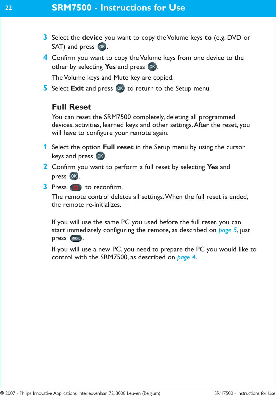 © 2007 - Philips Innovative Applications, Interleuvenlaan 72, 3000 Leuven (Belgium) SRM7500 - Instructions for Use3Select the device you want to copy the Volume keys to (e.g. DVD orSAT) and press  .4Confirm you want to copy the Volume keys from one device to theother by selecting Ye s and press  .The Volume keys and Mute key are copied.5Select Exit and press  to return to the Setup menu.Full ResetYou can reset the SRM7500 completely, deleting all programmeddevices, activities, learned keys and other settings. After the reset, youwill have to configure your remote again.1Select the option Full reset in the Setup menu by using the cursorkeys and press  .2Confirm you want to perform a full reset by selecting Ye s and press .3Press to reconfirm.The remote control deletes all settings. When the full reset is ended,the remote re-initializes. If you will use the same PC you used before the full reset, you can start immediately configuring the remote, as described on page 5, justpress .If you will use a new PC, you need to prepare the PC you would like tocontrol with the SRM7500, as described on page 4.SRM7500 - Instructions for Use22
