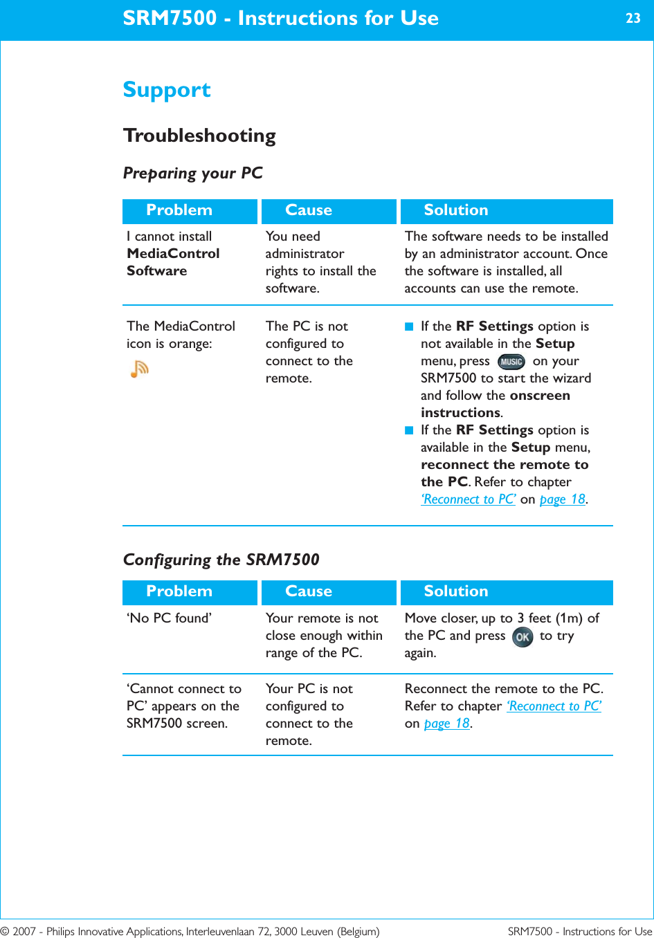 © 2007 - Philips Innovative Applications, Interleuvenlaan 72, 3000 Leuven (Belgium) SRM7500 - Instructions for UseSRM7500 - Instructions for Use 23I cannot installMediaControlSoftwareYou needadministrator rights to install thesoftware.The software needs to be installedby an administrator account. Oncethe software is installed, allaccounts can use the remote.SolutionCauseProblemThe MediaControlicon is orange: The PC is notconfigured toconnect to theremote.■If the RF Settings option isnot available in the Setupmenu, press  on yourSRM7500 to start the wizardand follow the onscreeninstructions. ■If the RF Settings option isavailable in the Setup menu,reconnect the remote tothe PC. Refer to chapter‘Reconnect to PC’ on page 18.SupportTroubleshootingPreparing your PCConfiguring the SRM7500SolutionCauseProblem‘Cannot connect toPC’ appears on theSRM7500 screen. Your PC is notconfigured toconnect to theremote.Reconnect the remote to the PC.Refer to chapter ‘Reconnect to PC’on page 18.‘No PC found’ Your remote is notclose enough withinrange of the PC.Move closer, up to 3 feet (1m) ofthe PC and press to tryagain.