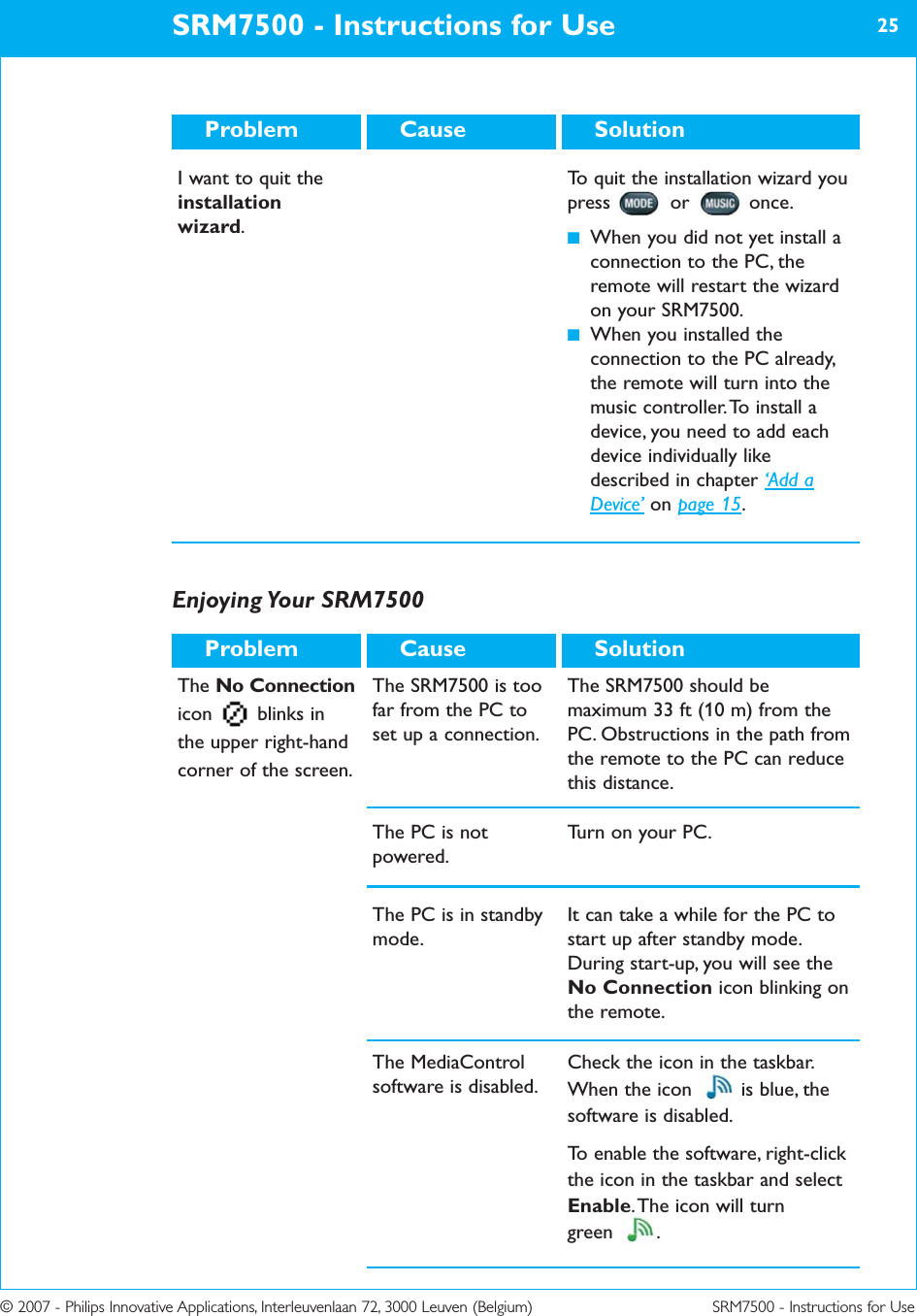 © 2007 - Philips Innovative Applications, Interleuvenlaan 72, 3000 Leuven (Belgium) SRM7500 - Instructions for UseSRM7500 - Instructions for Use 25SolutionCauseProblemI want to quit theinstallationwizard.To quit the installation wizard youpress or once. ■When you did not yet install aconnection to the PC, theremote will restart the wizardon your SRM7500.■When you installed theconnection to the PC already,the remote will turn into themusic controller. To install adevice, you need to add eachdevice individually likedescribed in chapter ‘Add aDevice’ on page 15.Enjoying Your  SRM7500The No Connectionicon blinks inthe upper right-handcorner of the screen.The SRM7500 is toofar from the PC toset up a connection. The SRM7500 should bemaximum 33 ft (10 m) from thePC. Obstructions in the path fromthe remote to the PC can reducethis distance.The PC is notpowered.Turn on your PC.The PC is in standbymode.It can take a while for the PC tostart up after standby mode.During start-up, you will see theNo Connection icon blinking onthe remote.SolutionCauseProblemThe MediaControlsoftware is disabled.Check the icon in the taskbar.When the icon  is blue, thesoftware is disabled.To enable the software, right-clickthe icon in the taskbar and selectEnable. The icon will turn green .
