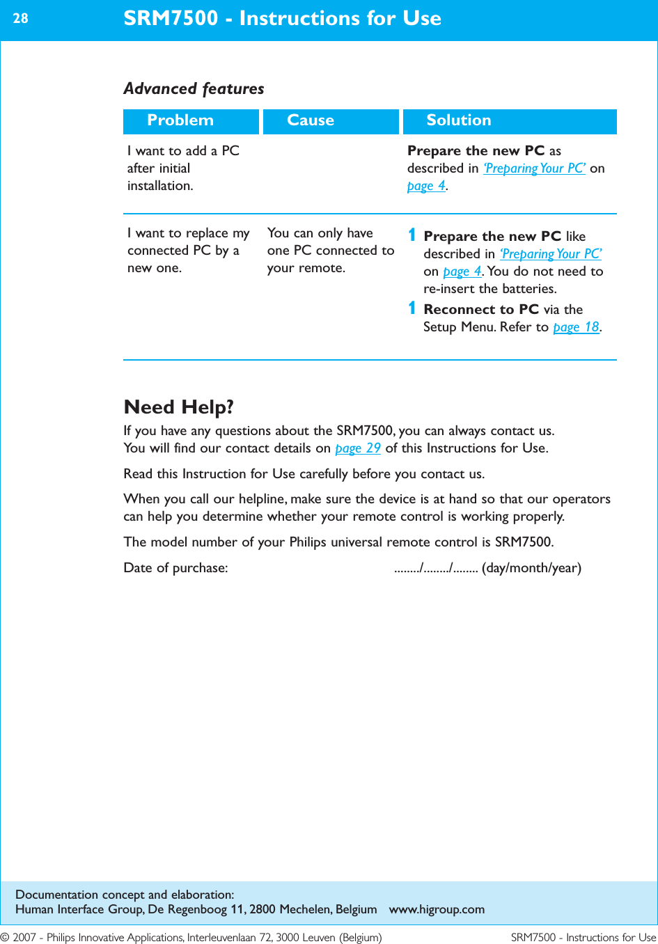 © 2007 - Philips Innovative Applications, Interleuvenlaan 72, 3000 Leuven (Belgium) SRM7500 - Instructions for UseSRM7500 - Instructions for Use28SolutionCauseProblemI want to add a PCafter initialinstallation.Prepare the new PC asdescribed in ‘Preparing Your  PC’ onpage 4.I want to replace myconnected PC by anew one.You can only haveone PC connected toyour remote.1Prepare the new PC likedescribed in ‘Preparing Your  PC’on page 4. You do not need tore-insert the batteries.1Reconnect to PC via theSetup Menu. Refer to page 18.Advanced featuresNeed Help?If you have any questions about the SRM7500, you can always contact us.You will find our contact details on page 29 of this Instructions for Use.Read this Instruction for Use carefully before you contact us.When you call our helpline, make sure the device is at hand so that our operatorscan help you determine whether your remote control is working properly.The model number of your Philips universal remote control is SRM7500.Date of purchase:   ......../......../........ (day/month/year)Documentation concept and elaboration:Human Interface Group, De Regenboog 11, 2800 Mechelen, Belgium   www.higroup.com